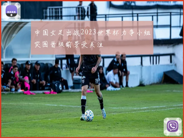 中国女足出战2023世界杯力争小组突围晋级前景受关注