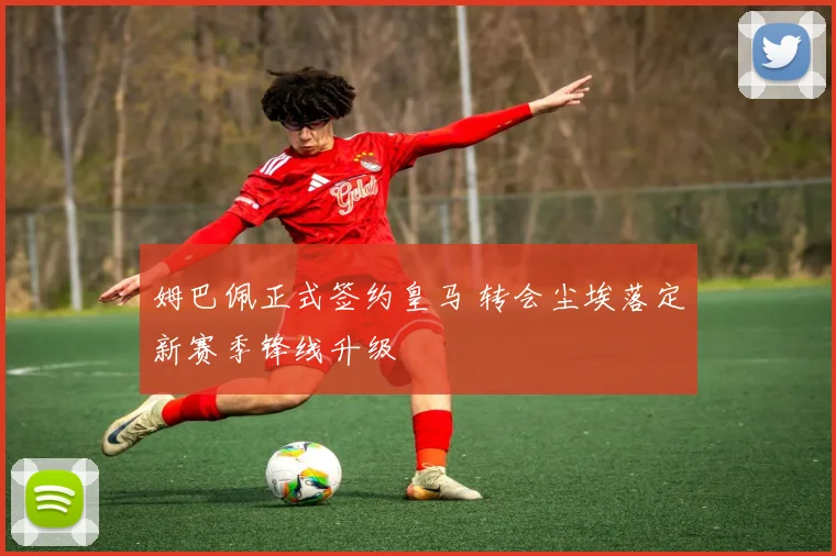 姆巴佩正式签约皇马 转会尘埃落定新赛季锋线升级