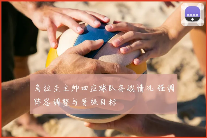 乌拉圭主帅回应球队备战情况 强调阵容调整与晋级目标