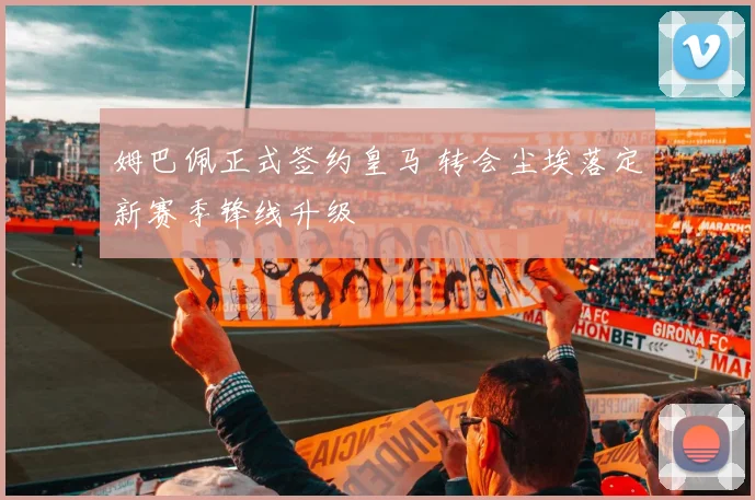 姆巴佩正式签约皇马 转会尘埃落定新赛季锋线升级
