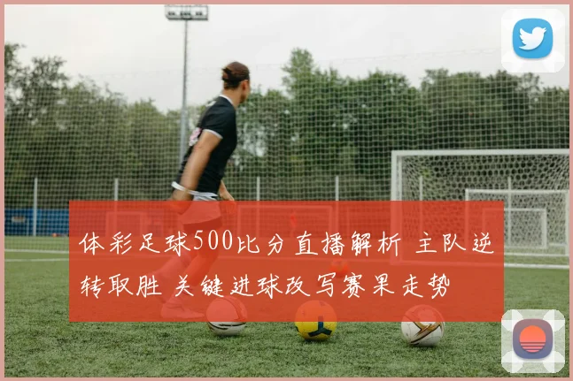 体彩足球500比分直播解析 主队逆转取胜 关键进球改写赛果走势