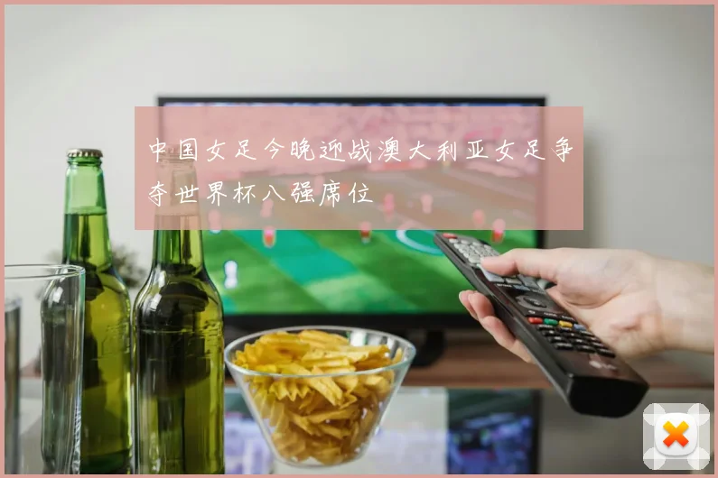 中国女足今晚迎战澳大利亚女足争夺世界杯八强席位