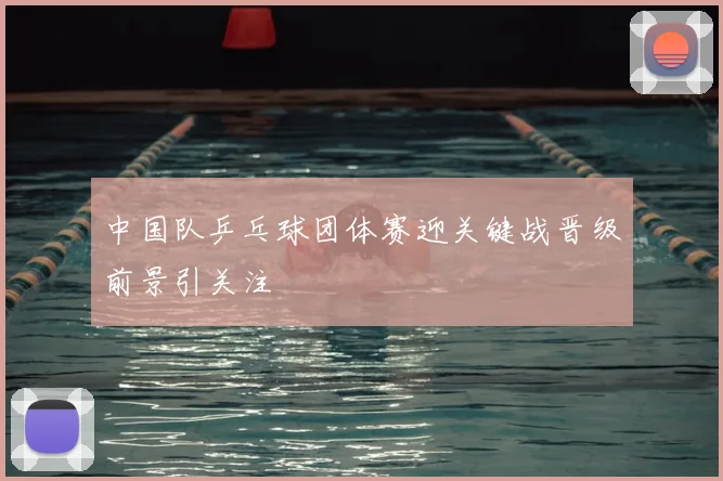 中国队乒乓球团体赛迎关键战晋级前景引关注