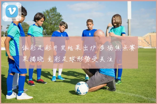 体彩足彩开奖结果出炉 多场焦点赛果揭晓 竞彩足球形势受关注