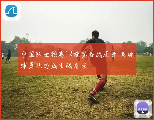 中国队世预赛12强赛备战展开 关键球员状态成出线看点