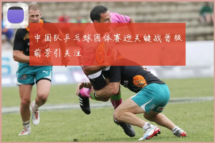中国队乒乓球团体赛迎关键战晋级前景引关注
