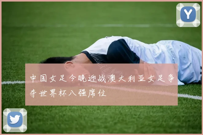 中国女足今晚迎战澳大利亚女足争夺世界杯八强席位