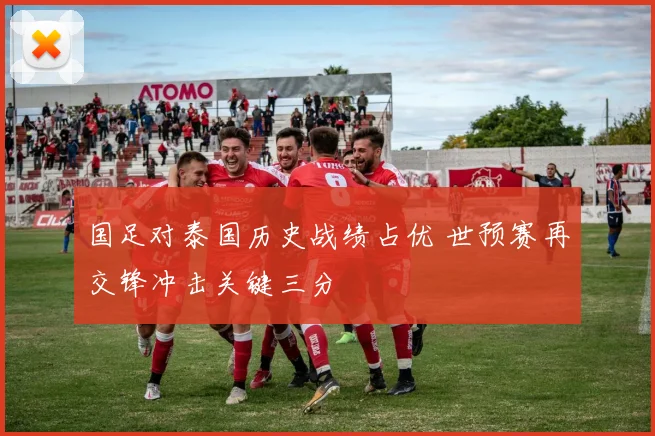 国足对泰国历史战绩占优 世预赛再交锋冲击关键三分