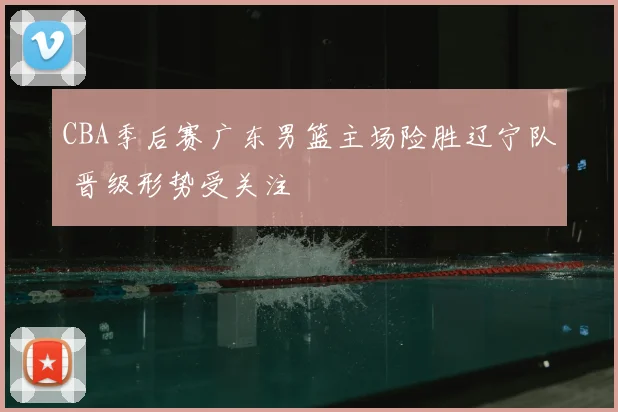 CBA季后赛广东男篮主场险胜辽宁队 晋级形势受关注